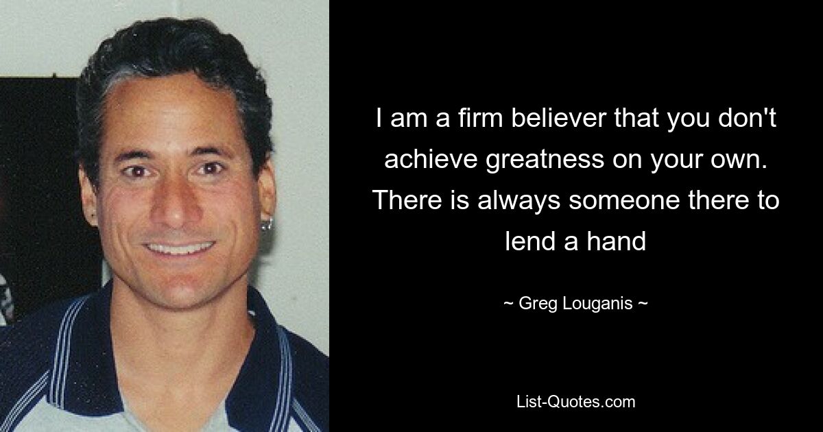 I am a firm believer that you don't achieve greatness on your own. There is always someone there to lend a hand — © Greg Louganis