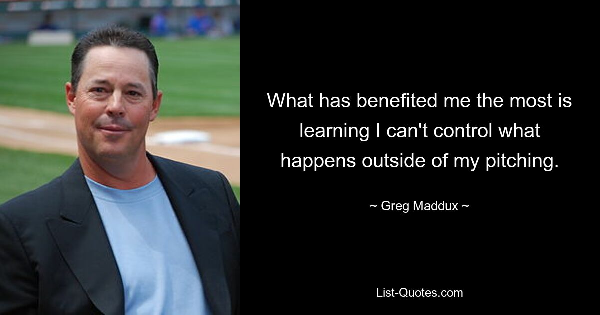 What has benefited me the most is learning I can't control what happens outside of my pitching. — © Greg Maddux