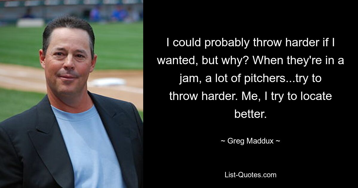 I could probably throw harder if I wanted, but why? When they're in a jam, a lot of pitchers...try to throw harder. Me, I try to locate better. — © Greg Maddux