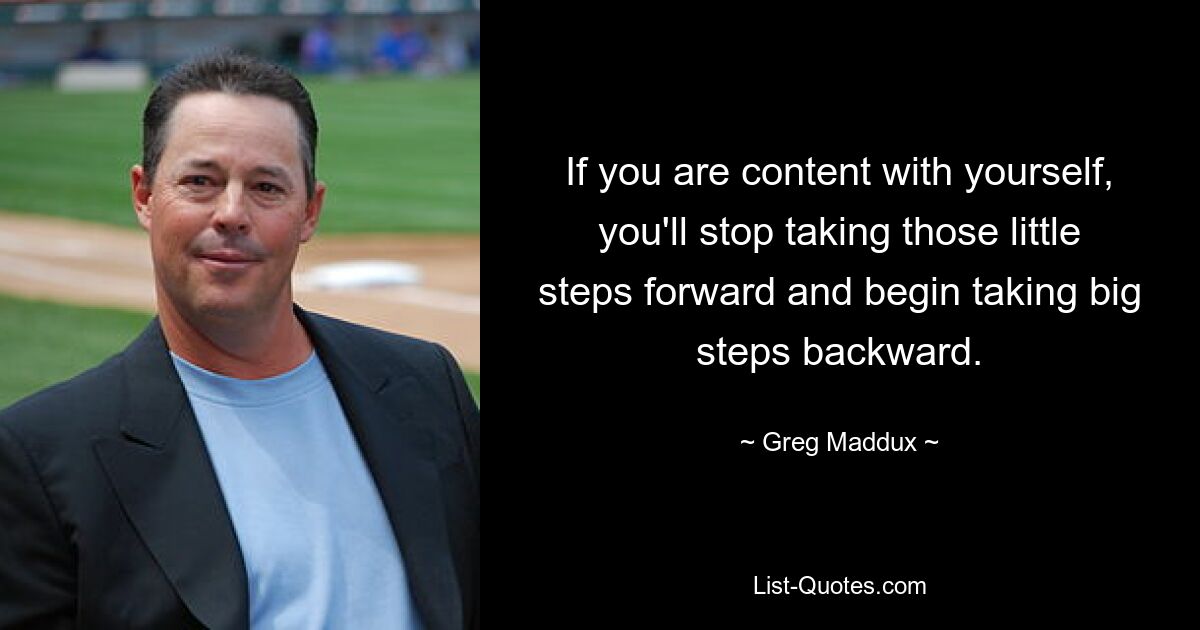 If you are content with yourself, you'll stop taking those little steps forward and begin taking big steps backward. — © Greg Maddux