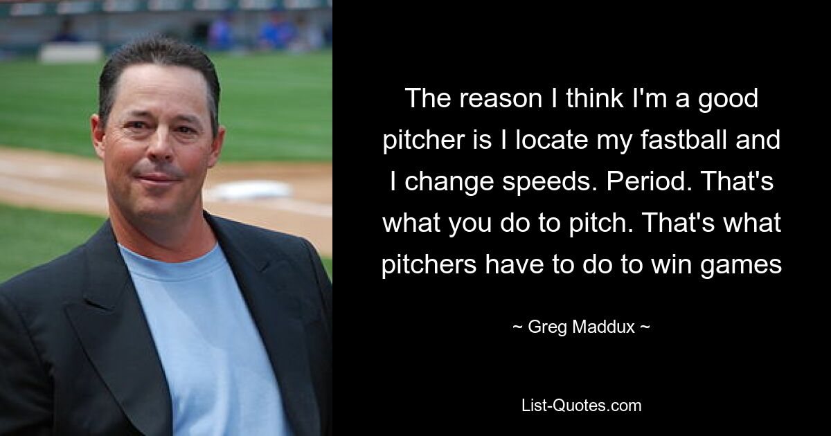 The reason I think I'm a good pitcher is I locate my fastball and I change speeds. Period. That's what you do to pitch. That's what pitchers have to do to win games — © Greg Maddux