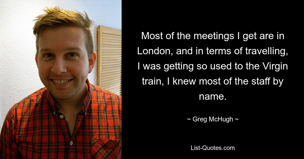 Most of the meetings I get are in London, and in terms of travelling, I was getting so used to the Virgin train, I knew most of the staff by name. — © Greg McHugh