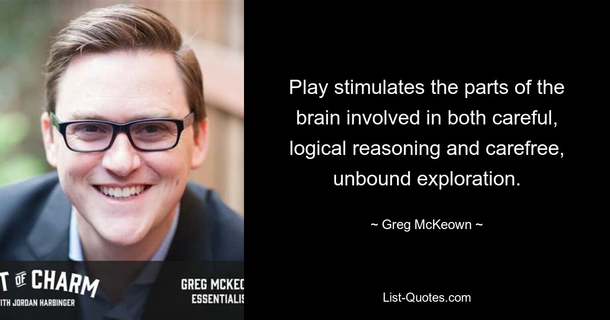 Play stimulates the parts of the brain involved in both careful, logical reasoning and carefree, unbound exploration. — © Greg McKeown