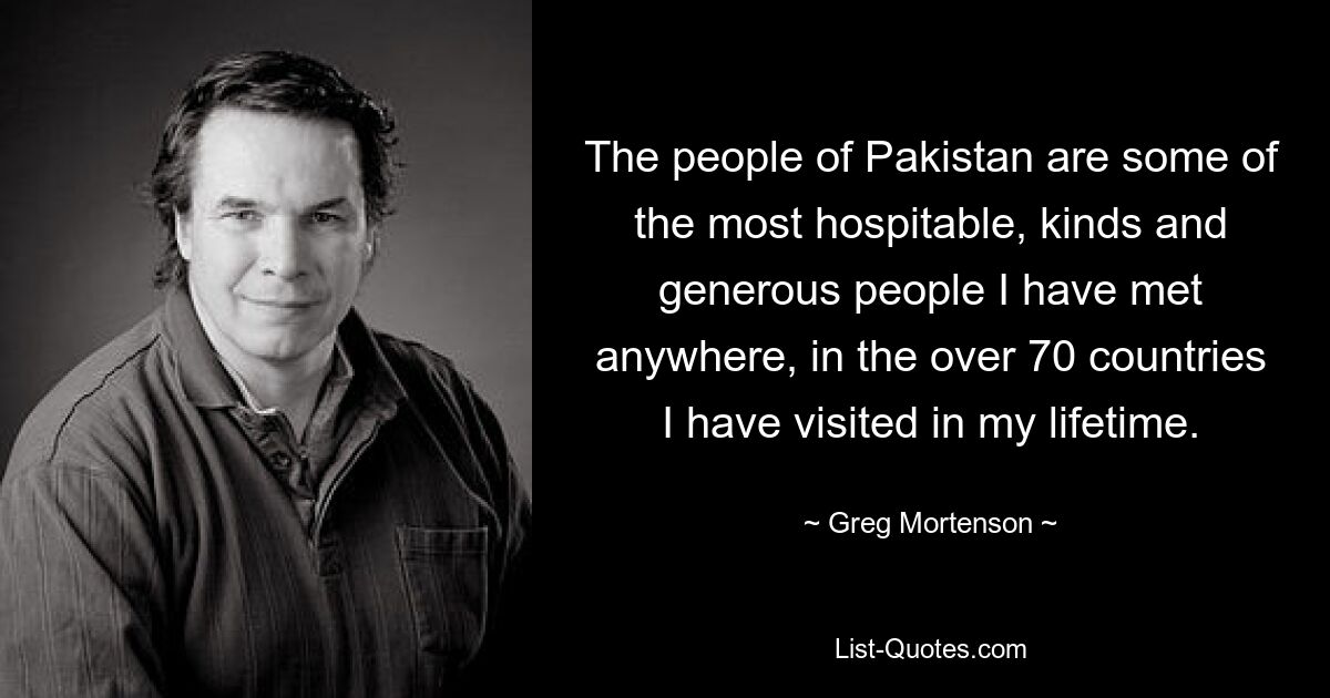 The people of Pakistan are some of the most hospitable, kinds and generous people I have met anywhere, in the over 70 countries I have visited in my lifetime. — © Greg Mortenson