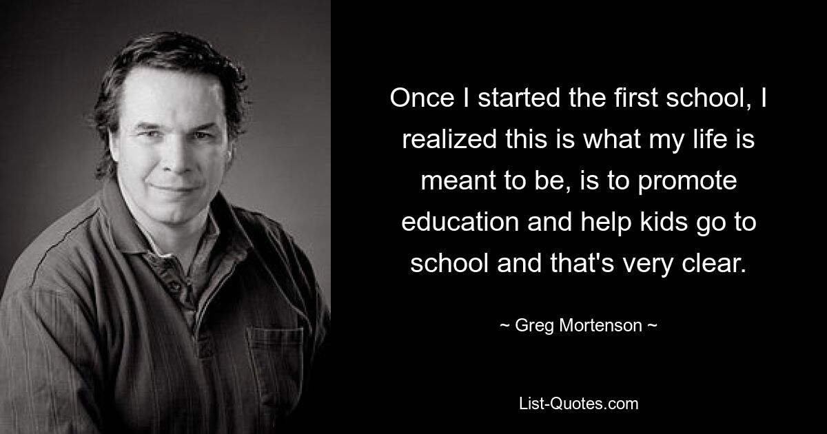 Once I started the first school, I realized this is what my life is meant to be, is to promote education and help kids go to school and that's very clear. — © Greg Mortenson