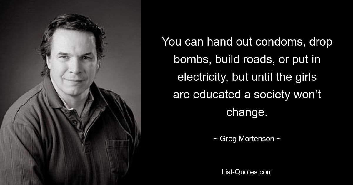 You can hand out condoms, drop bombs, build roads, or put in electricity, but until the girls are educated a society won’t change. — © Greg Mortenson