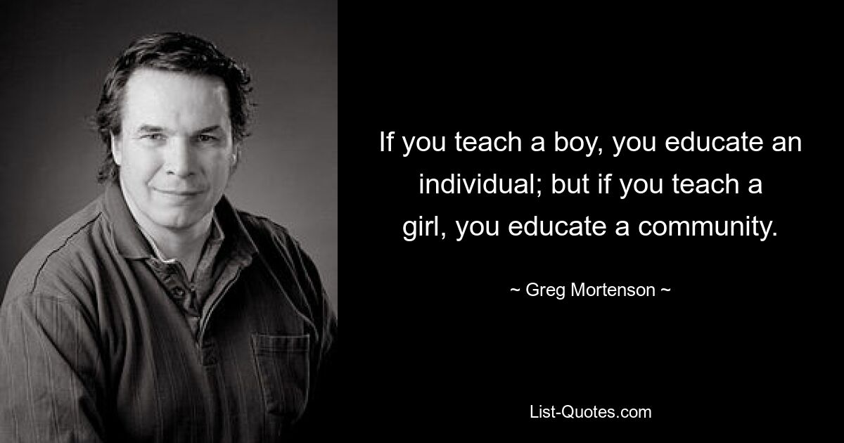 If you teach a boy, you educate an individual; but if you teach a girl, you educate a community. — © Greg Mortenson