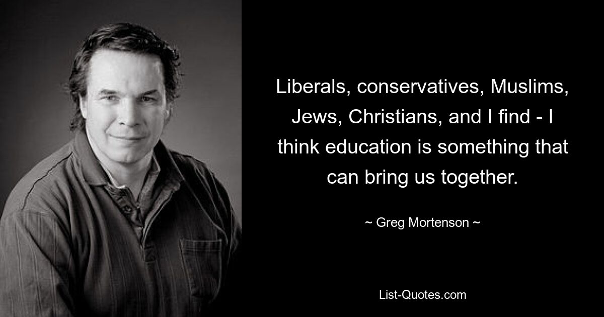 Liberals, conservatives, Muslims, Jews, Christians, and I find - I think education is something that can bring us together. — © Greg Mortenson