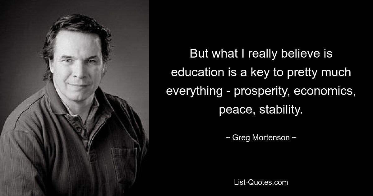 But what I really believe is education is a key to pretty much everything - prosperity, economics, peace, stability. — © Greg Mortenson