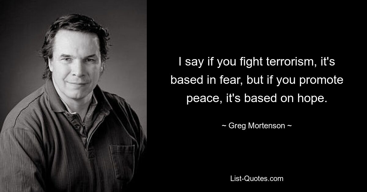 I say if you fight terrorism, it's based in fear, but if you promote peace, it's based on hope. — © Greg Mortenson