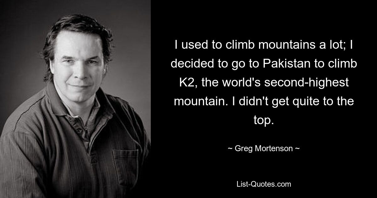 I used to climb mountains a lot; I decided to go to Pakistan to climb K2, the world's second-highest mountain. I didn't get quite to the top. — © Greg Mortenson