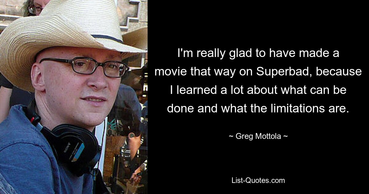 I'm really glad to have made a movie that way on Superbad, because I learned a lot about what can be done and what the limitations are. — © Greg Mottola