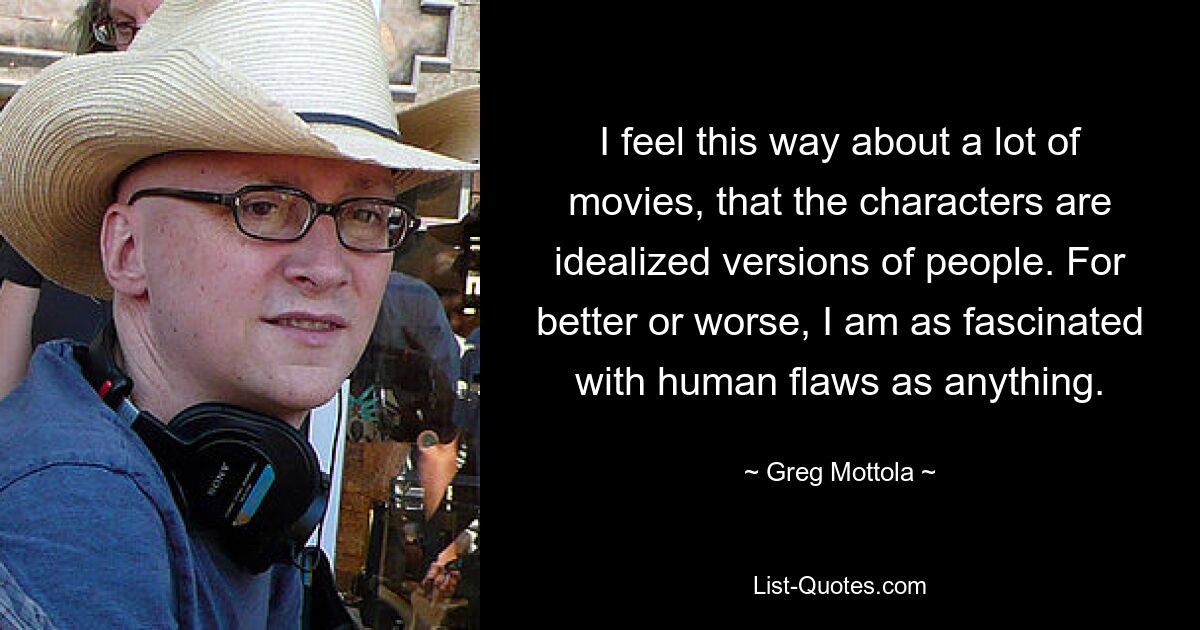 I feel this way about a lot of movies, that the characters are idealized versions of people. For better or worse, I am as fascinated with human flaws as anything. — © Greg Mottola