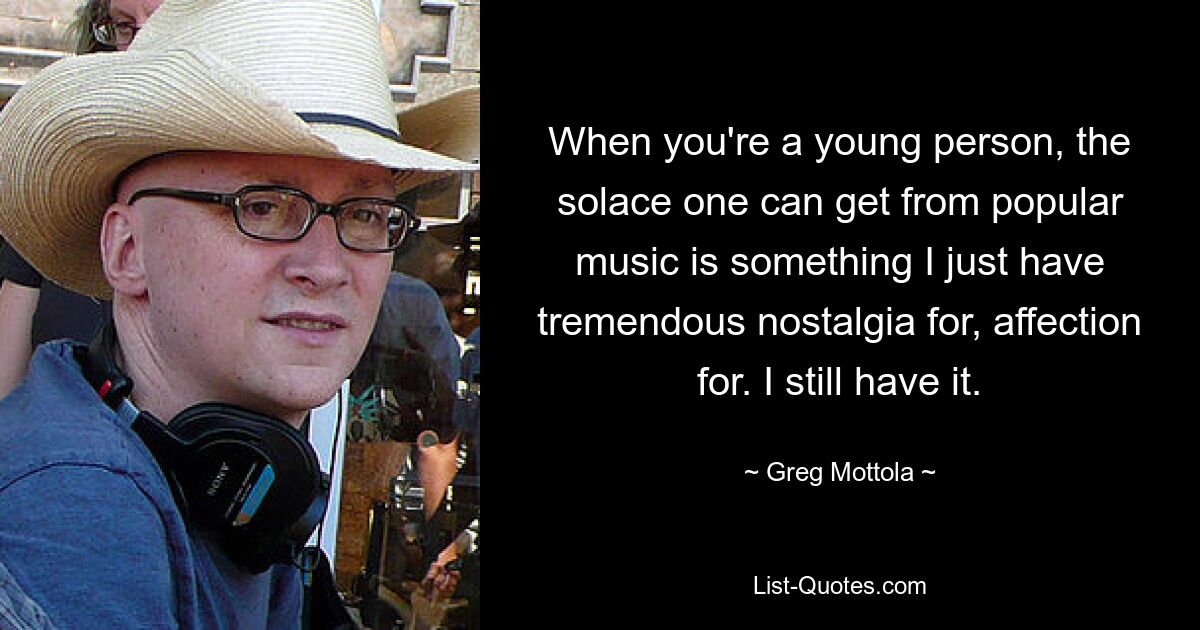 When you're a young person, the solace one can get from popular music is something I just have tremendous nostalgia for, affection for. I still have it. — © Greg Mottola