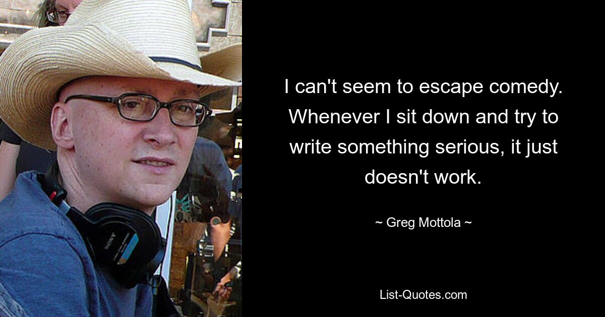 I can't seem to escape comedy. Whenever I sit down and try to write something serious, it just doesn't work. — © Greg Mottola