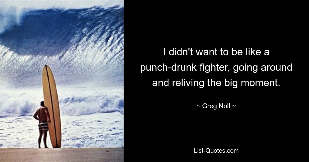 I didn't want to be like a punch-drunk fighter, going around and reliving the big moment. — © Greg Noll