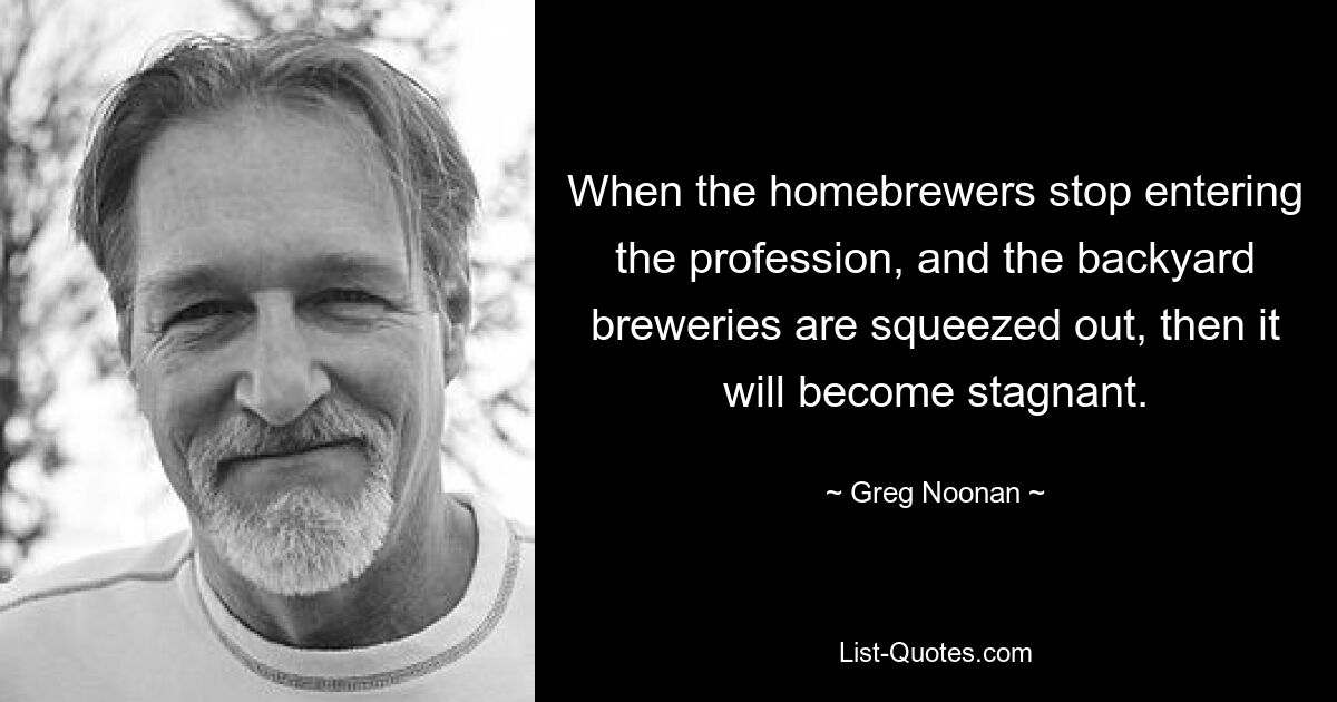 When the homebrewers stop entering the profession, and the backyard breweries are squeezed out, then it will become stagnant. — © Greg Noonan