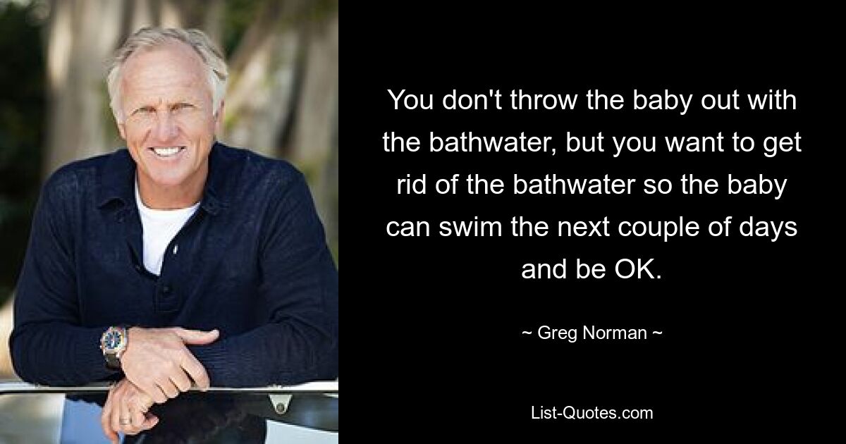 You don't throw the baby out with the bathwater, but you want to get rid of the bathwater so the baby can swim the next couple of days and be OK. — © Greg Norman