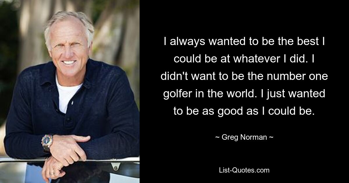 I always wanted to be the best I could be at whatever I did. I didn't want to be the number one golfer in the world. I just wanted to be as good as I could be. — © Greg Norman