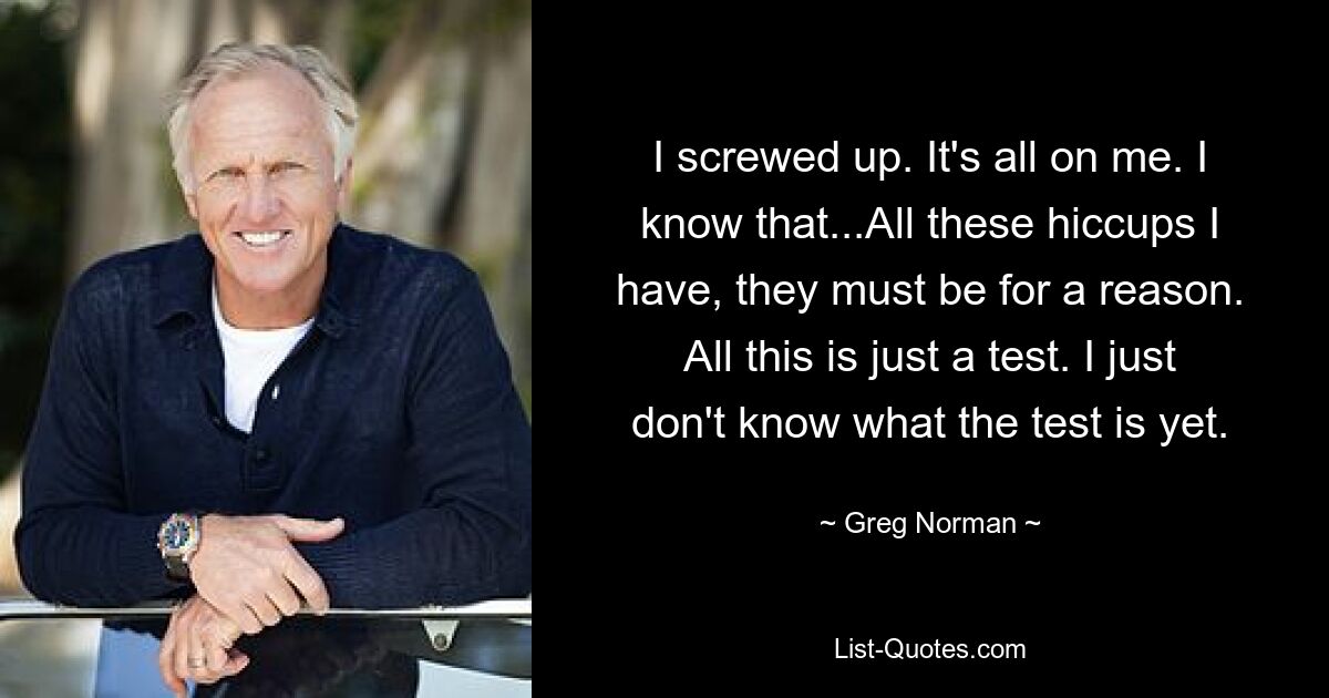 I screwed up. It's all on me. I know that...All these hiccups I have, they must be for a reason. All this is just a test. I just don't know what the test is yet. — © Greg Norman