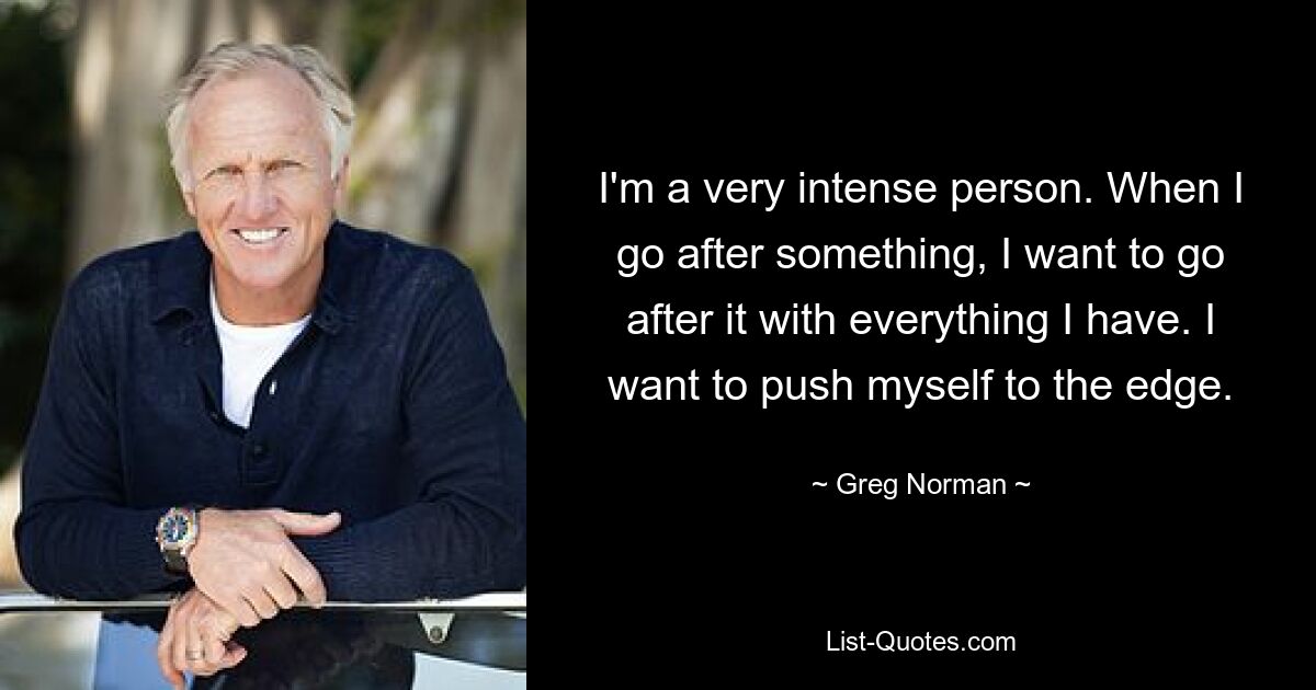 I'm a very intense person. When I go after something, I want to go after it with everything I have. I want to push myself to the edge. — © Greg Norman