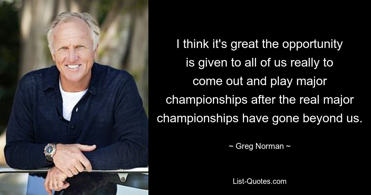 I think it's great the opportunity is given to all of us really to come out and play major championships after the real major championships have gone beyond us. — © Greg Norman