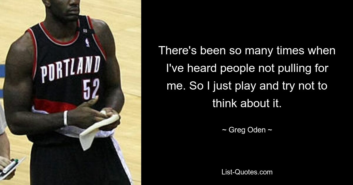 There's been so many times when I've heard people not pulling for me. So I just play and try not to think about it. — © Greg Oden