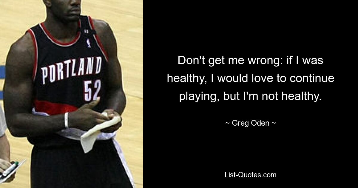 Don't get me wrong: if I was healthy, I would love to continue playing, but I'm not healthy. — © Greg Oden