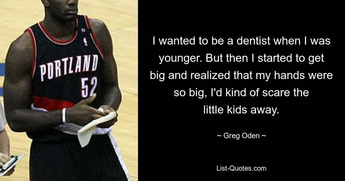 I wanted to be a dentist when I was younger. But then I started to get big and realized that my hands were so big, I'd kind of scare the little kids away. — © Greg Oden