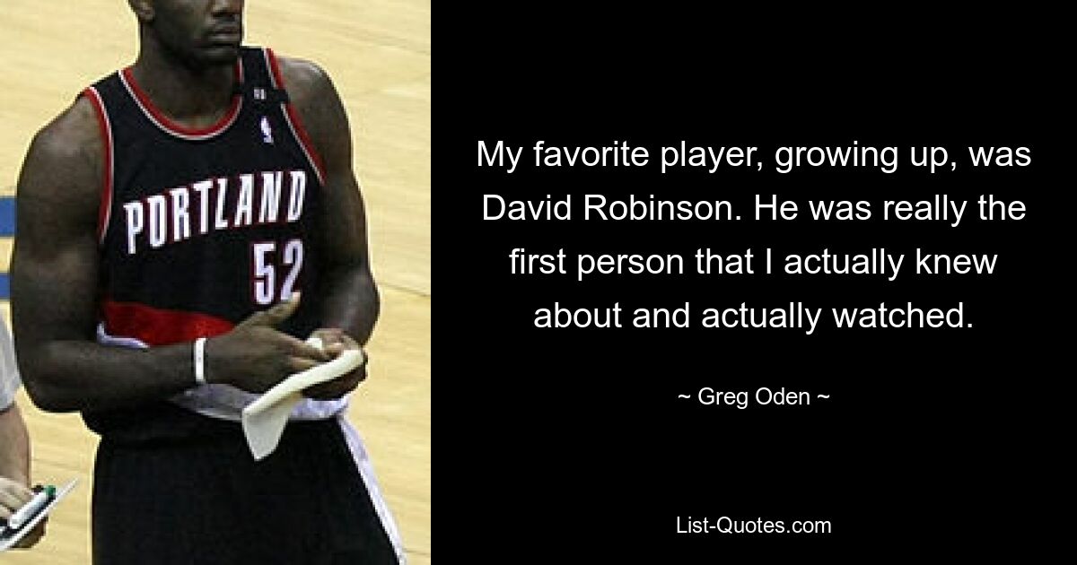 My favorite player, growing up, was David Robinson. He was really the first person that I actually knew about and actually watched. — © Greg Oden