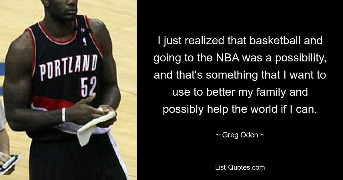 I just realized that basketball and going to the NBA was a possibility, and that's something that I want to use to better my family and possibly help the world if I can. — © Greg Oden