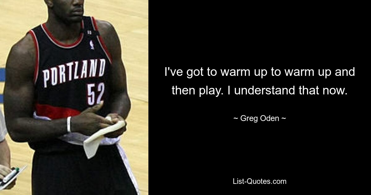 I've got to warm up to warm up and then play. I understand that now. — © Greg Oden