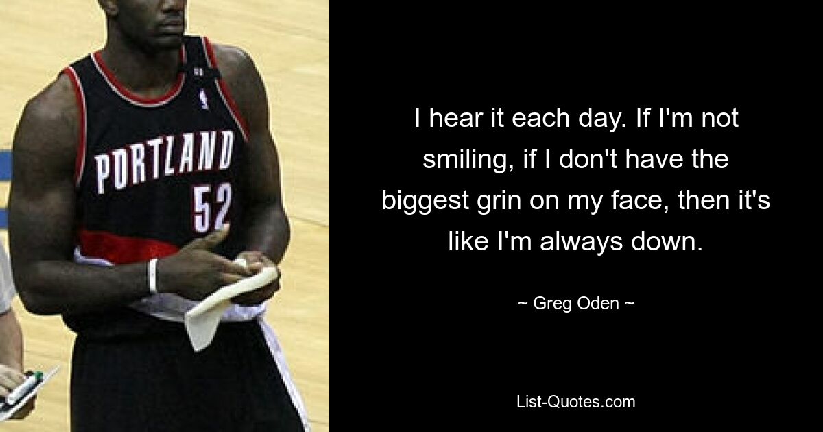 I hear it each day. If I'm not smiling, if I don't have the biggest grin on my face, then it's like I'm always down. — © Greg Oden