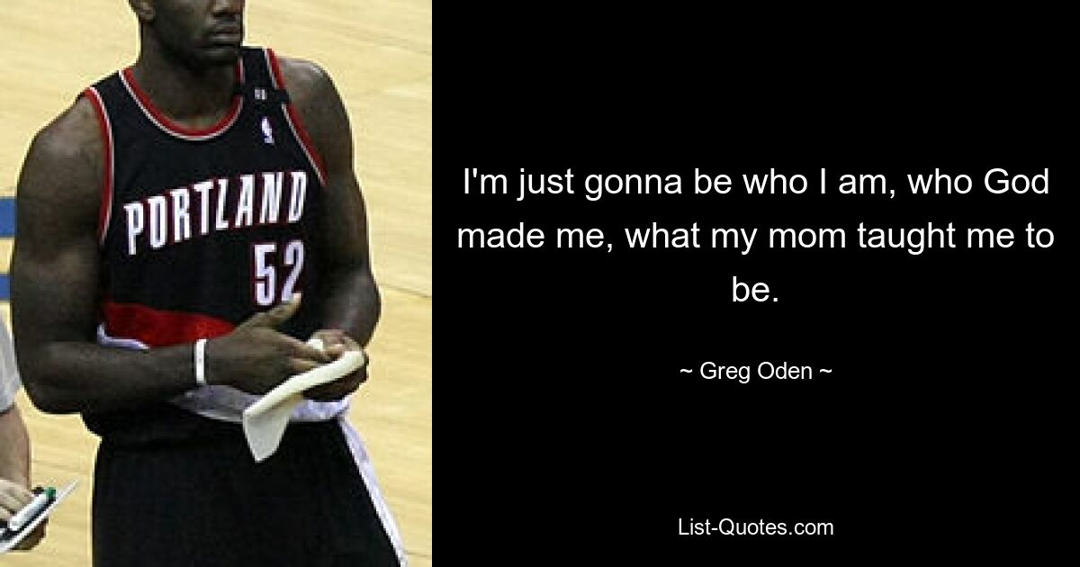 I'm just gonna be who I am, who God made me, what my mom taught me to be. — © Greg Oden