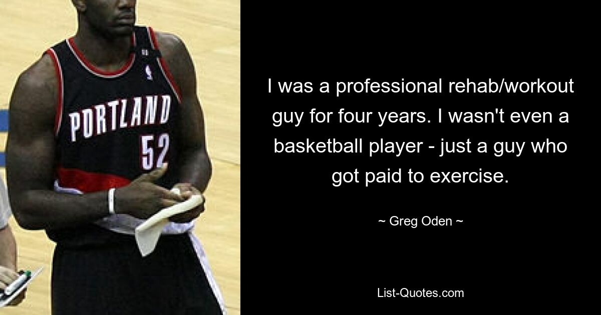 I was a professional rehab/workout guy for four years. I wasn't even a basketball player - just a guy who got paid to exercise. — © Greg Oden