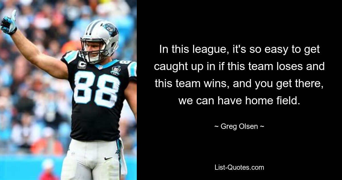 In this league, it's so easy to get caught up in if this team loses and this team wins, and you get there, we can have home field. — © Greg Olsen