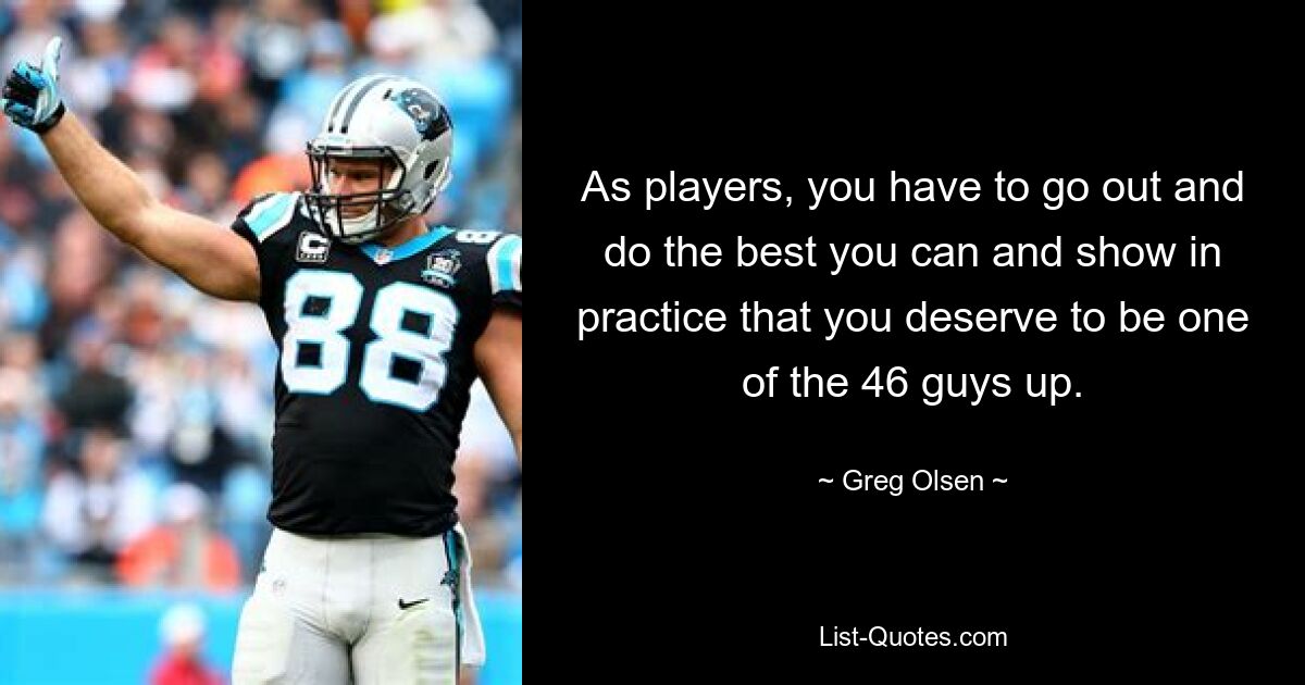 As players, you have to go out and do the best you can and show in practice that you deserve to be one of the 46 guys up. — © Greg Olsen