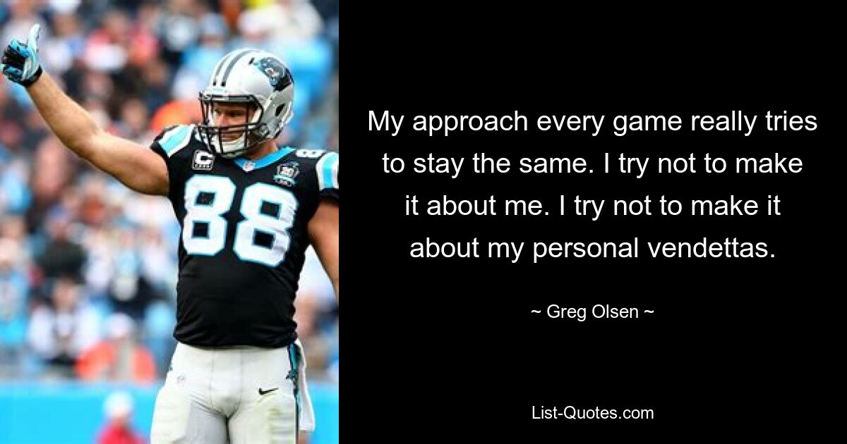 My approach every game really tries to stay the same. I try not to make it about me. I try not to make it about my personal vendettas. — © Greg Olsen