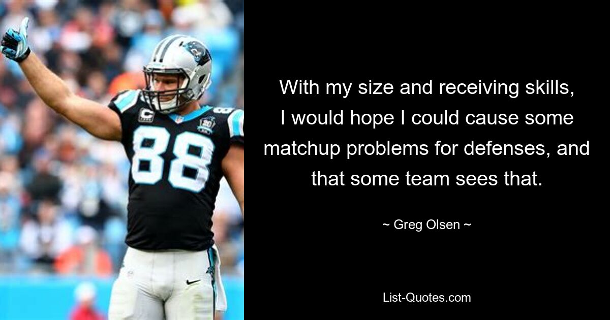 With my size and receiving skills, I would hope I could cause some matchup problems for defenses, and that some team sees that. — © Greg Olsen