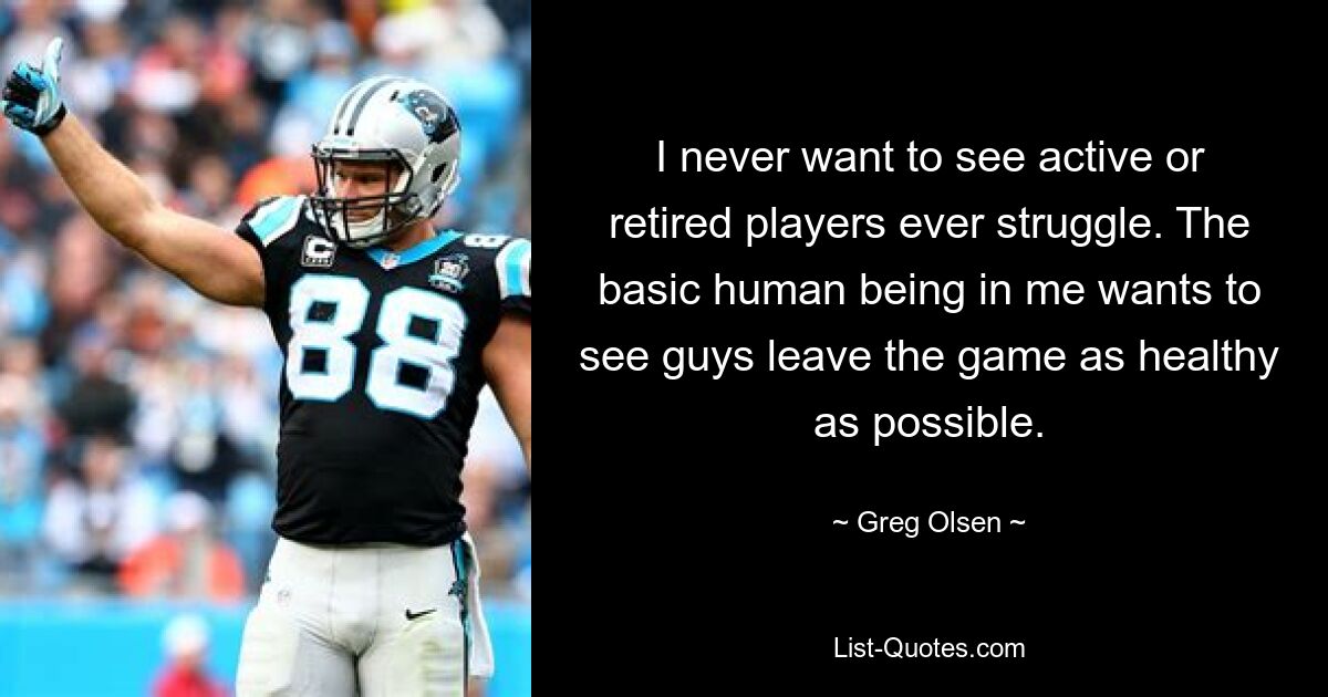 I never want to see active or retired players ever struggle. The basic human being in me wants to see guys leave the game as healthy as possible. — © Greg Olsen