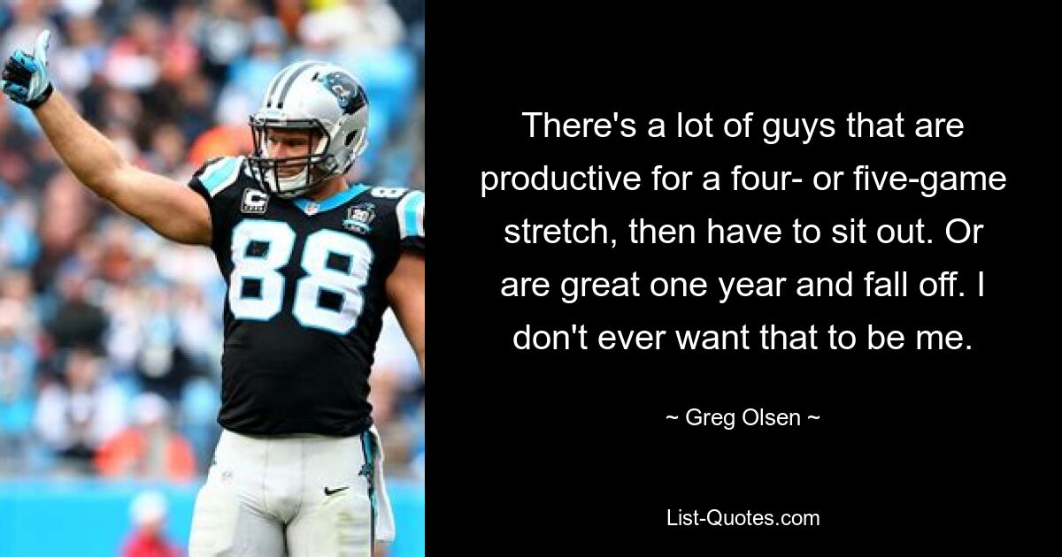 There's a lot of guys that are productive for a four- or five-game stretch, then have to sit out. Or are great one year and fall off. I don't ever want that to be me. — © Greg Olsen