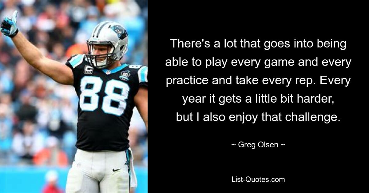 There's a lot that goes into being able to play every game and every practice and take every rep. Every year it gets a little bit harder, but I also enjoy that challenge. — © Greg Olsen