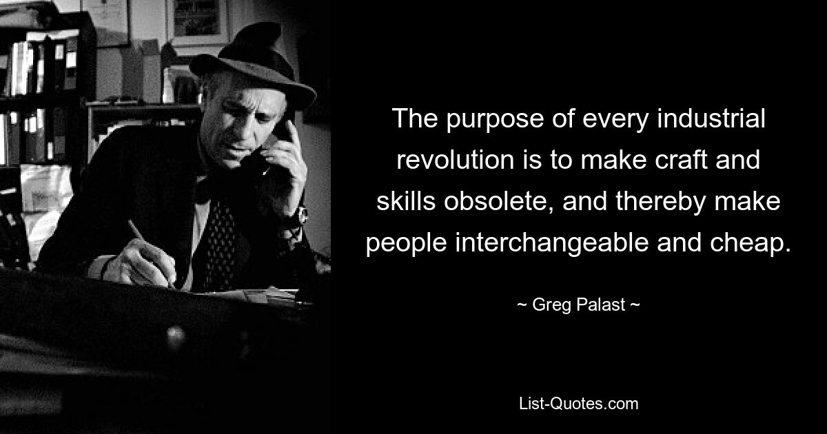 The purpose of every industrial revolution is to make craft and skills obsolete, and thereby make people interchangeable and cheap. — © Greg Palast