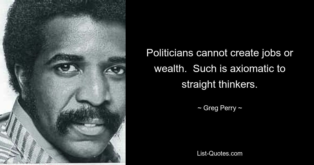 Politicians cannot create jobs or wealth.  Such is axiomatic to straight thinkers. — © Greg Perry