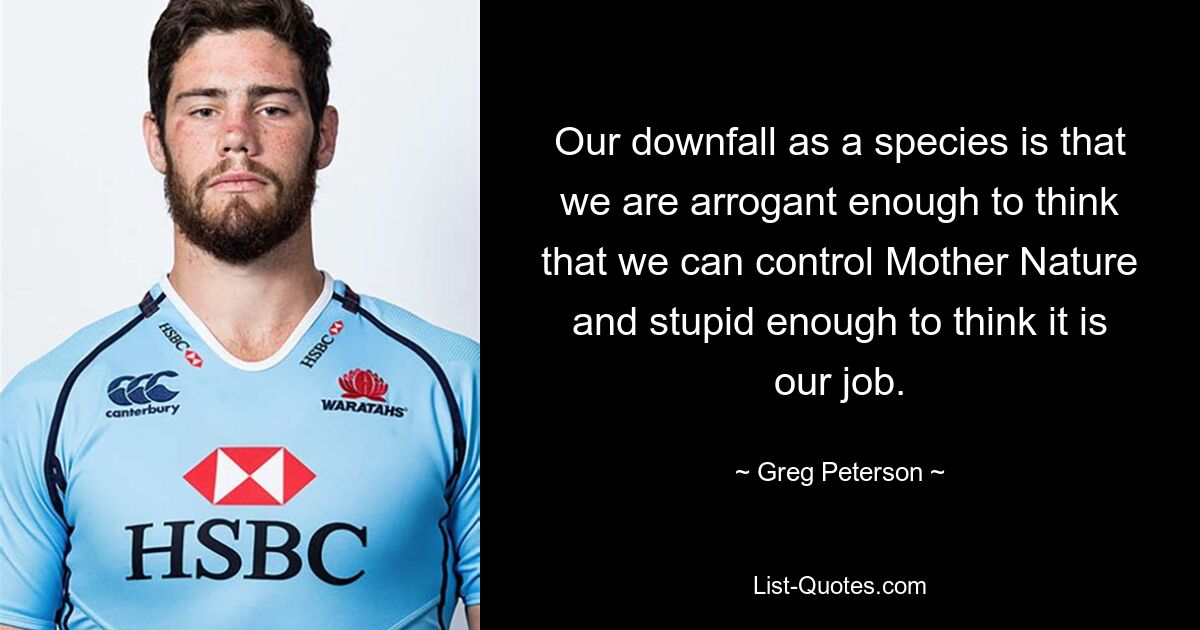 Our downfall as a species is that we are arrogant enough to think that we can control Mother Nature and stupid enough to think it is our job. — © Greg Peterson