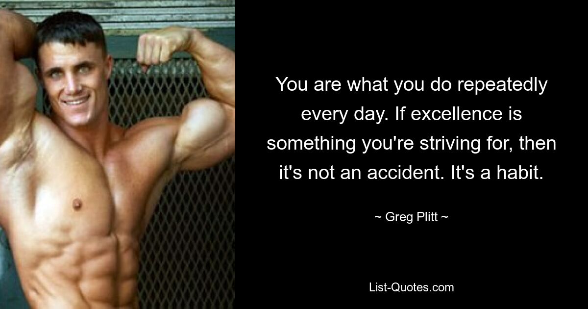 You are what you do repeatedly every day. If excellence is something you're striving for, then it's not an accident. It's a habit. — © Greg Plitt