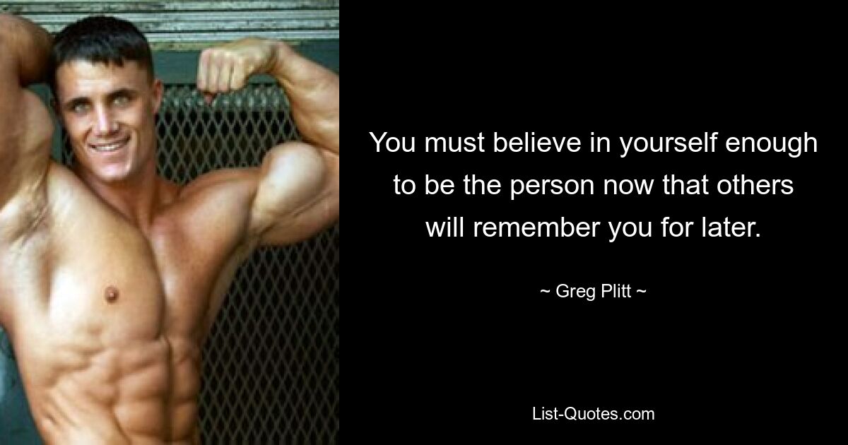 You must believe in yourself enough to be the person now that others will remember you for later. — © Greg Plitt