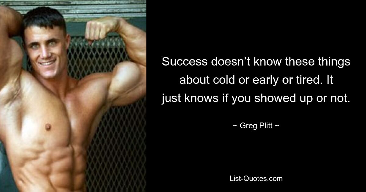 Success doesn’t know these things about cold or early or tired. It just knows if you showed up or not. — © Greg Plitt