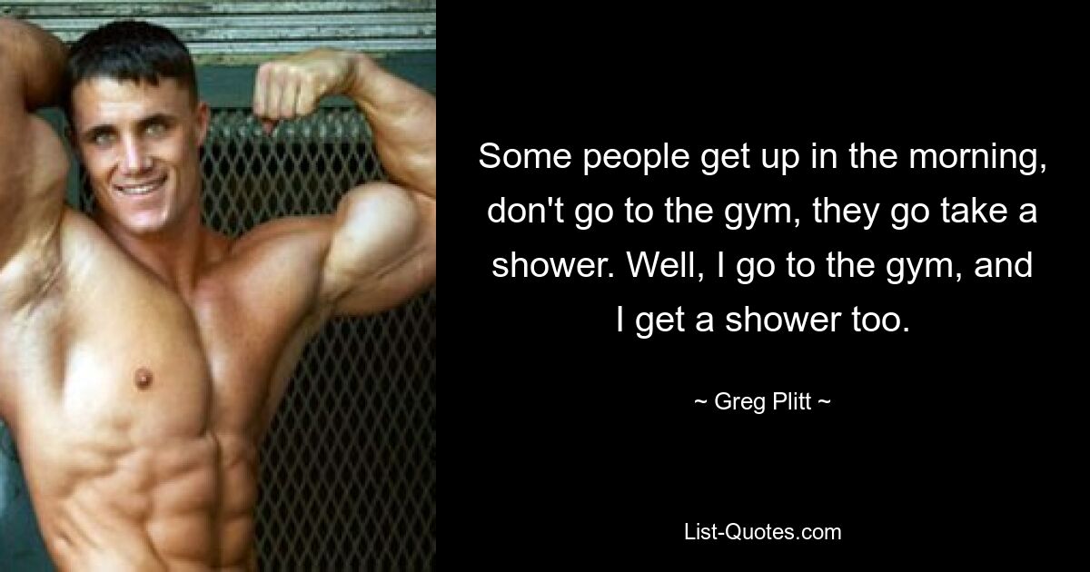 Some people get up in the morning, don't go to the gym, they go take a shower. Well, I go to the gym, and I get a shower too. — © Greg Plitt