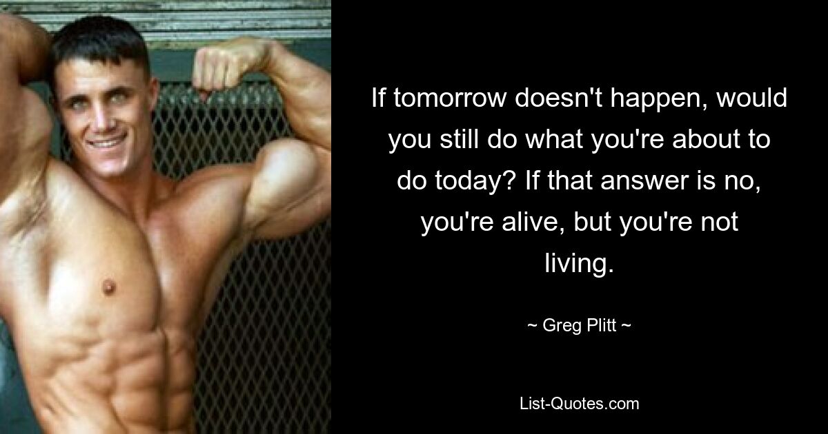 If tomorrow doesn't happen, would you still do what you're about to do today? If that answer is no, you're alive, but you're not living. — © Greg Plitt